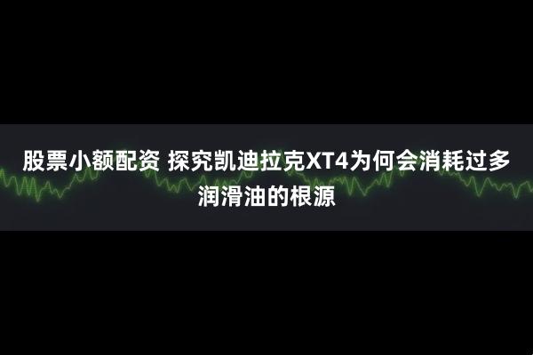 股票小额配资 探究凯迪拉克XT4为何会消耗过多润滑油的根源