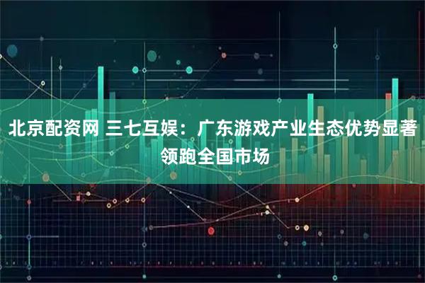 北京配资网 三七互娱：广东游戏产业生态优势显著 领跑全国市场