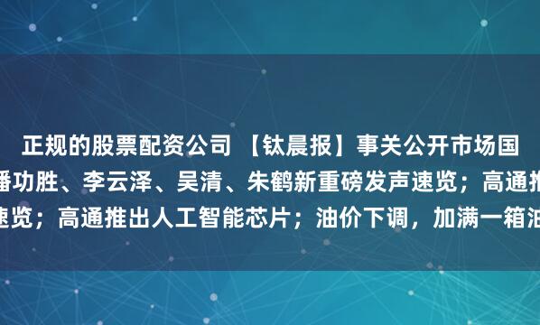 正规的股票配资公司 【钛晨报】事关公开市场国债买卖、数字人民币,潘功胜、李云泽、吴清、朱鹤新重磅发声速览;高通推出人工智能芯片;油价下调,加满一箱油能少花10.5元