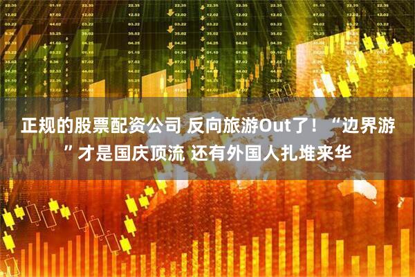 正规的股票配资公司 反向旅游Out了!“边界游”才是国庆顶流 还有外国人扎堆来华
