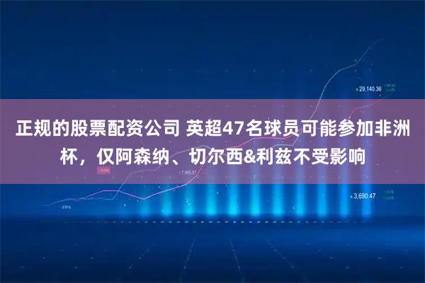 正规的股票配资公司 英超47名球员可能参加非洲杯,仅阿森纳、切尔西&利兹不受影响