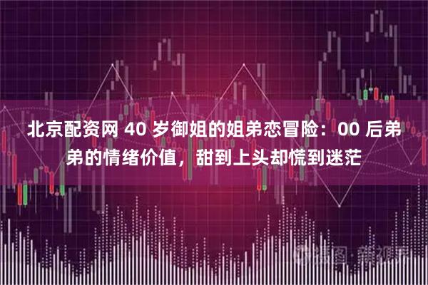 北京配资网 40 岁御姐的姐弟恋冒险：00 后弟弟的情绪价值，甜到上头却慌到迷茫