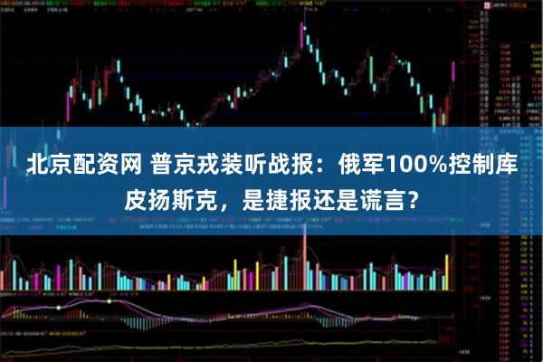 北京配资网 普京戎装听战报:俄军100%控制库皮扬斯克,是捷报还是谎言?