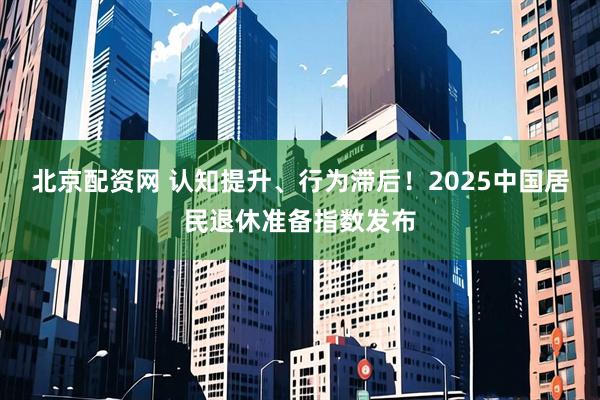 北京配资网 认知提升、行为滞后!2025中国居民退休准备指数发布