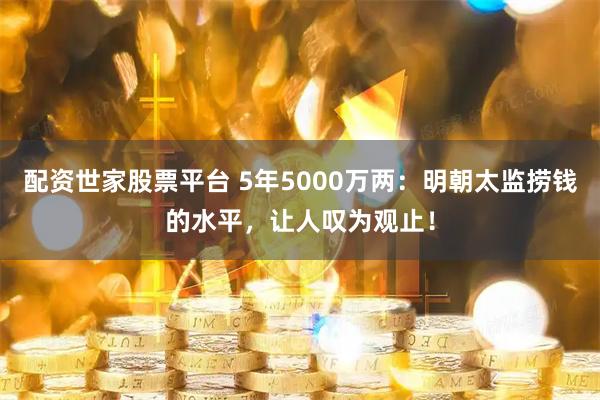 配资世家股票平台 5年5000万两：明朝太监捞钱的水平，让人叹为观止！