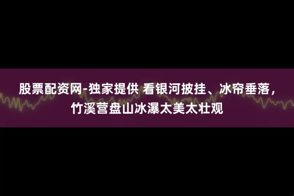 股票配资网-独家提供 看银河披挂、冰帘垂落，竹溪营盘山冰瀑太美太壮观
