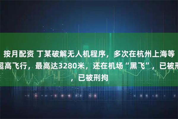 按月配资 丁某破解无人机程序，多次在杭州上海等地超高飞行，最高达3280米，还在机场“黑飞”，已被刑拘