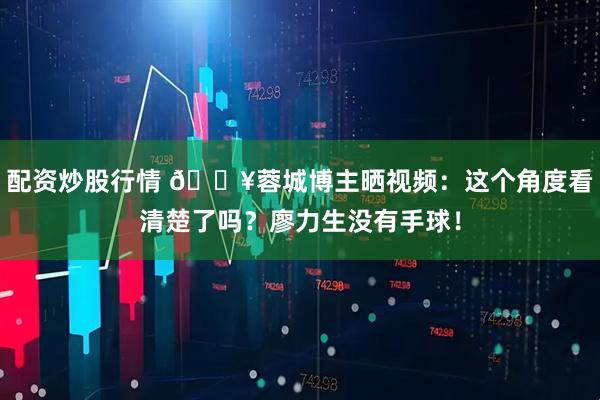 配资炒股行情 🎥蓉城博主晒视频：这个角度看清楚了吗？廖力生没有手球！