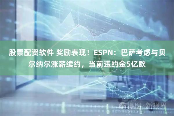 股票配资软件 奖励表现！ESPN：巴萨考虑与贝尔纳尔涨薪续约，当前违约金5亿欧