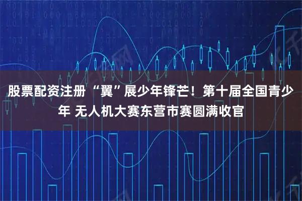 股票配资注册 “翼”展少年锋芒！第十届全国青少年 无人机大赛东营市赛圆满收官