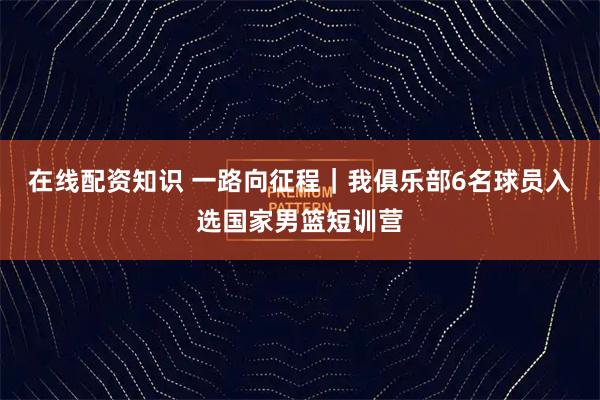 在线配资知识 一路向征程｜我俱乐部6名球员入选国家男篮短训营