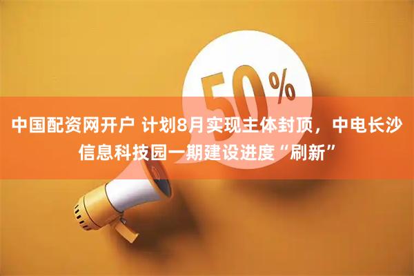 中国配资网开户 计划8月实现主体封顶，中电长沙信息科技园一期建设进度“刷新”
