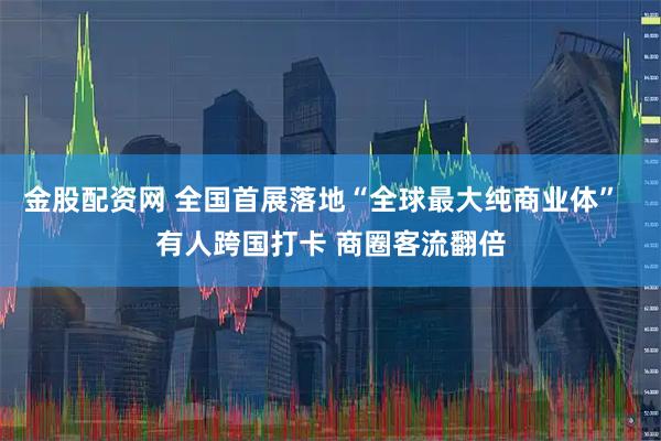 金股配资网 全国首展落地“全球最大纯商业体”  有人跨国打卡 商圈客流翻倍