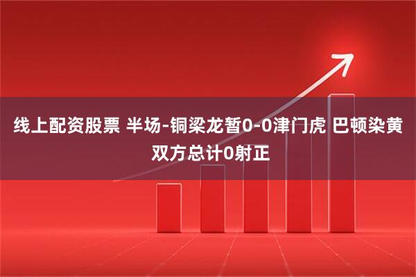 线上配资股票 半场-铜梁龙暂0-0津门虎 巴顿染黄 双方总计0射正