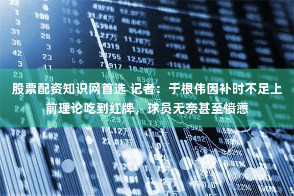 股票配资知识网首选 记者：于根伟因补时不足上前理论吃到红牌，球员无奈甚至愤懑