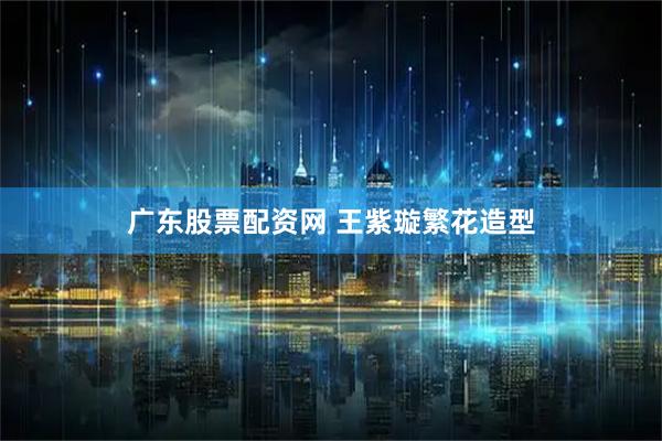广东股票配资网 王紫璇繁花造型