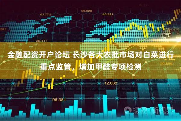 金融配资开户论坛 长沙各大农批市场对白菜进行重点监管，增加甲醛专项检测