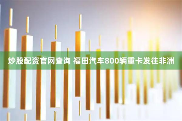 炒股配资官网查询 福田汽车800辆重卡发往非洲